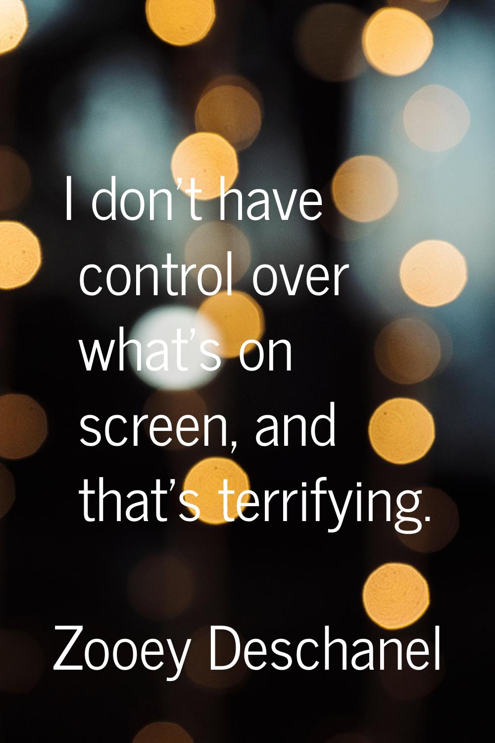 I don't have control over what's on screen, and that's terrifying.