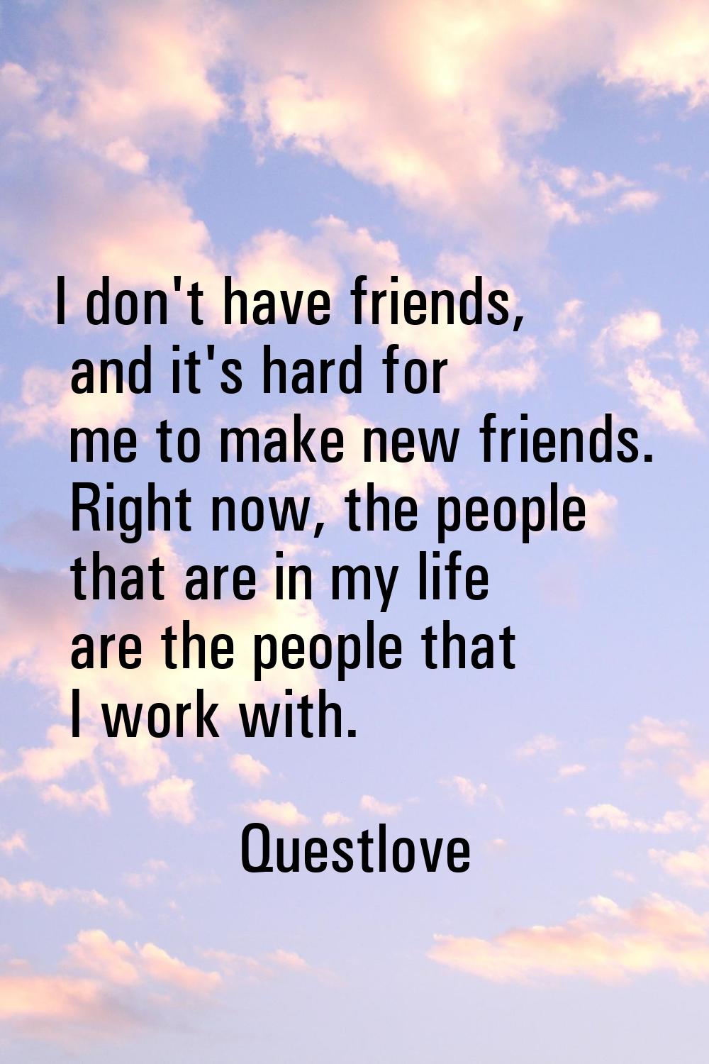 I don't have friends, and it's hard for me to make new friends. Right now, the people that are in m