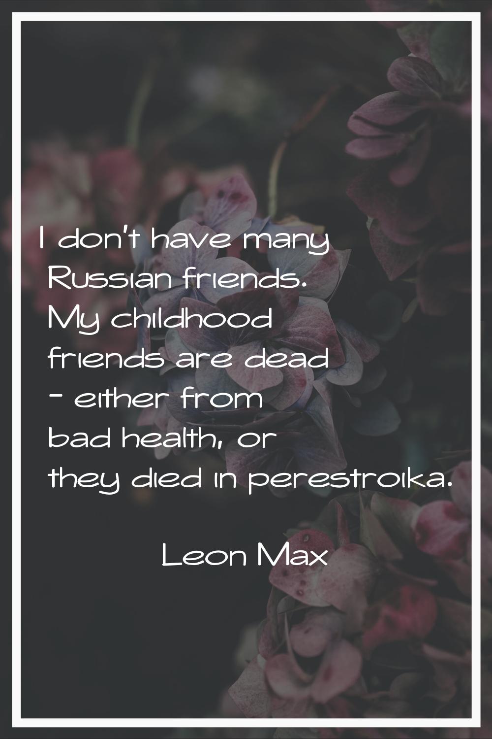 I don't have many Russian friends. My childhood friends are dead - either from bad health, or they 