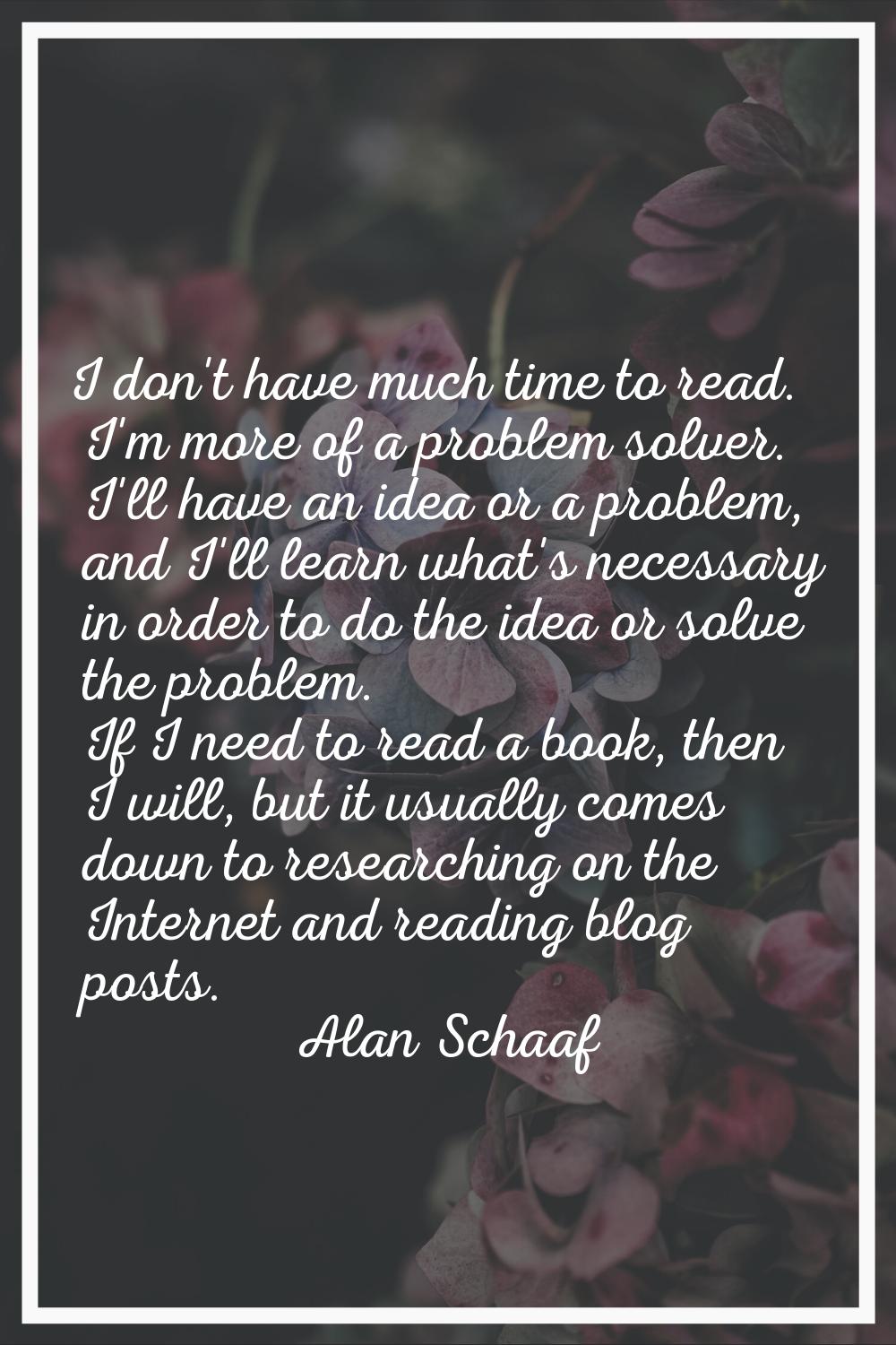 I don't have much time to read. I'm more of a problem solver. I'll have an idea or a problem, and I