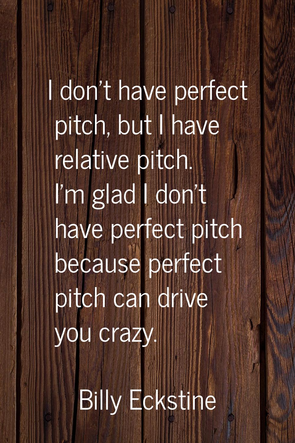 I don't have perfect pitch, but I have relative pitch. I'm glad I don't have perfect pitch because 