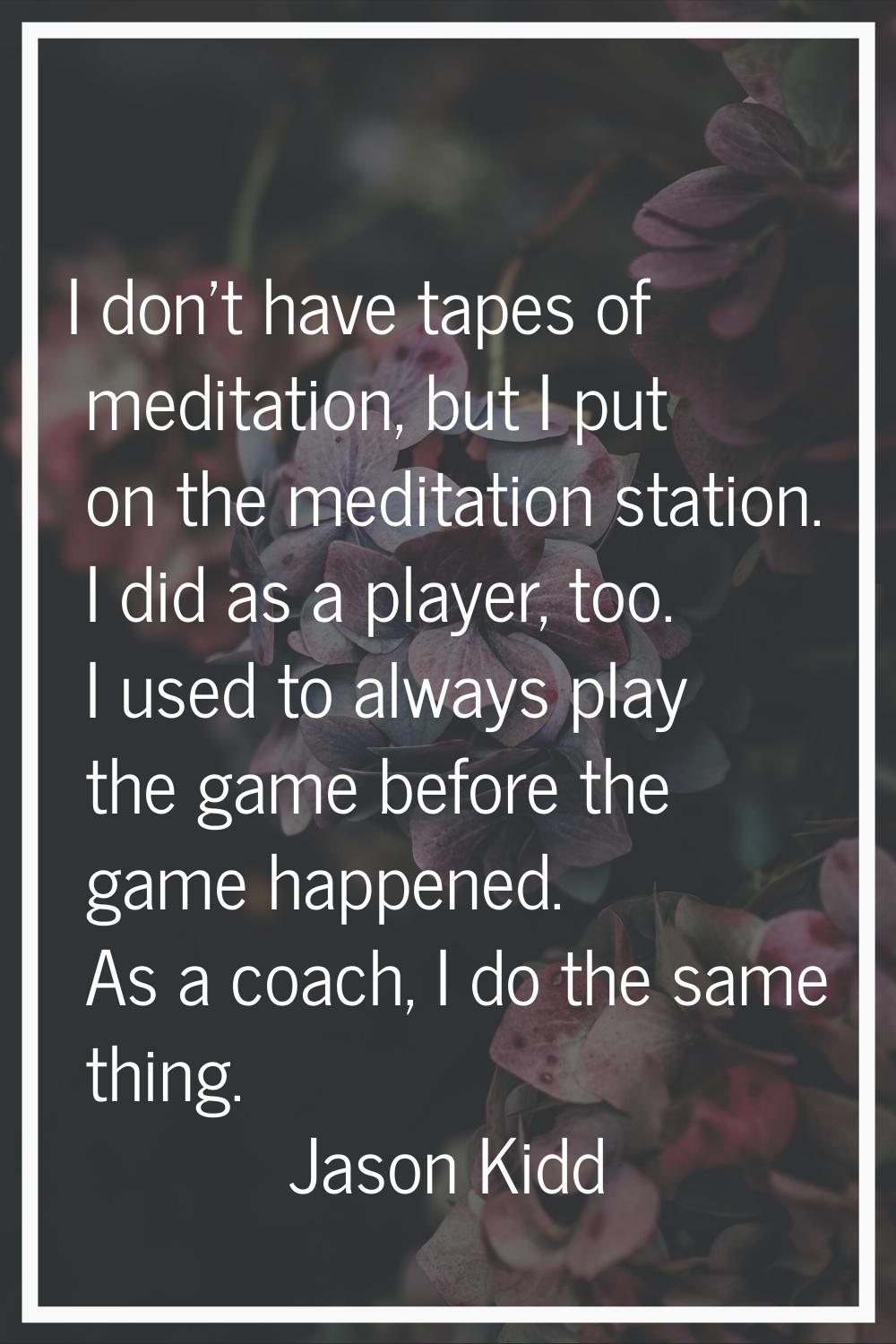 I don't have tapes of meditation, but I put on the meditation station. I did as a player, too. I us