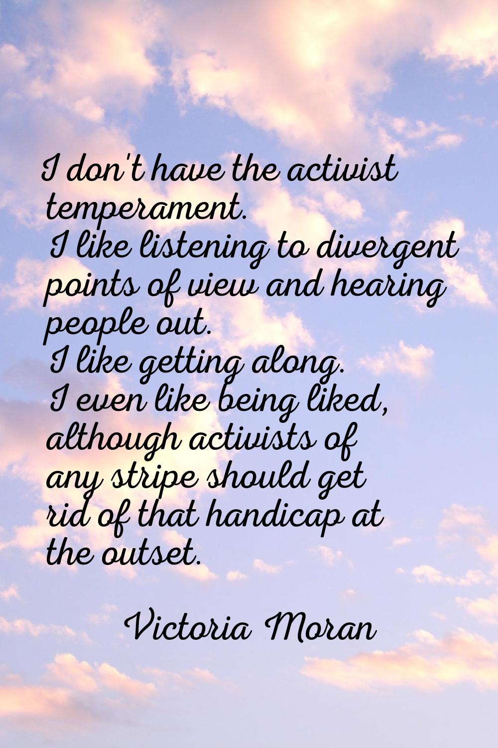 I don't have the activist temperament. I like listening to divergent points of view and hearing peo