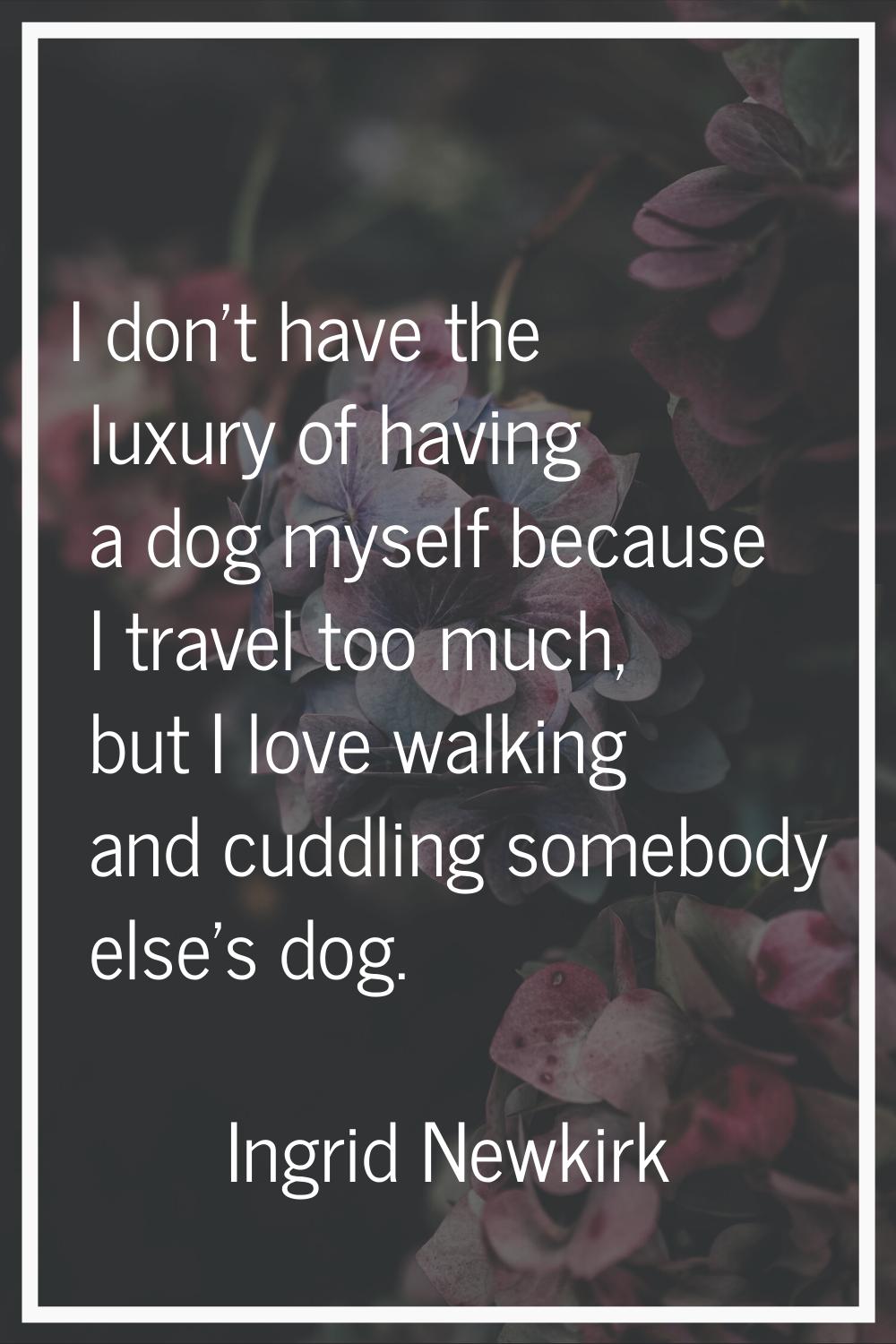 I don't have the luxury of having a dog myself because I travel too much, but I love walking and cu