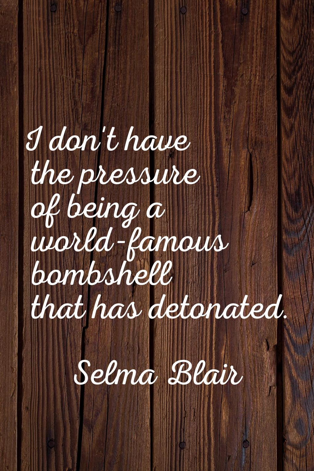 I don't have the pressure of being a world-famous bombshell that has detonated.