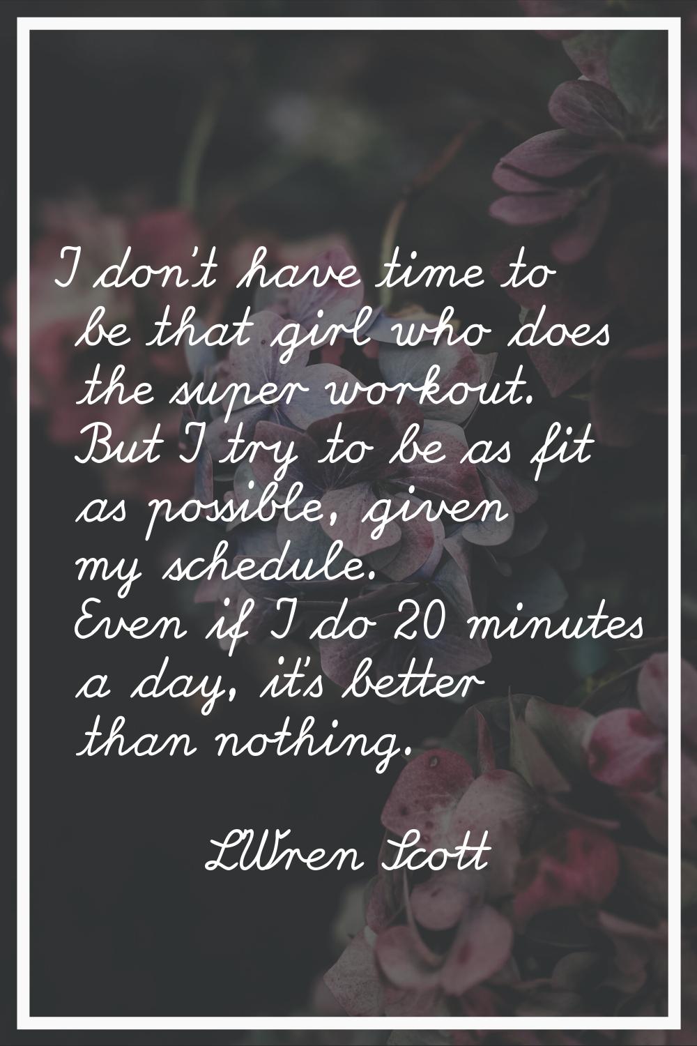 I don't have time to be that girl who does the super workout. But I try to be as fit as possible, g