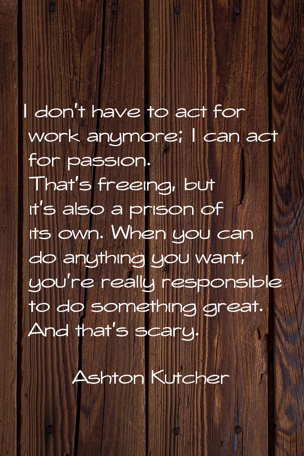 I don't have to act for work anymore; I can act for passion. That's freeing, but it's also a prison