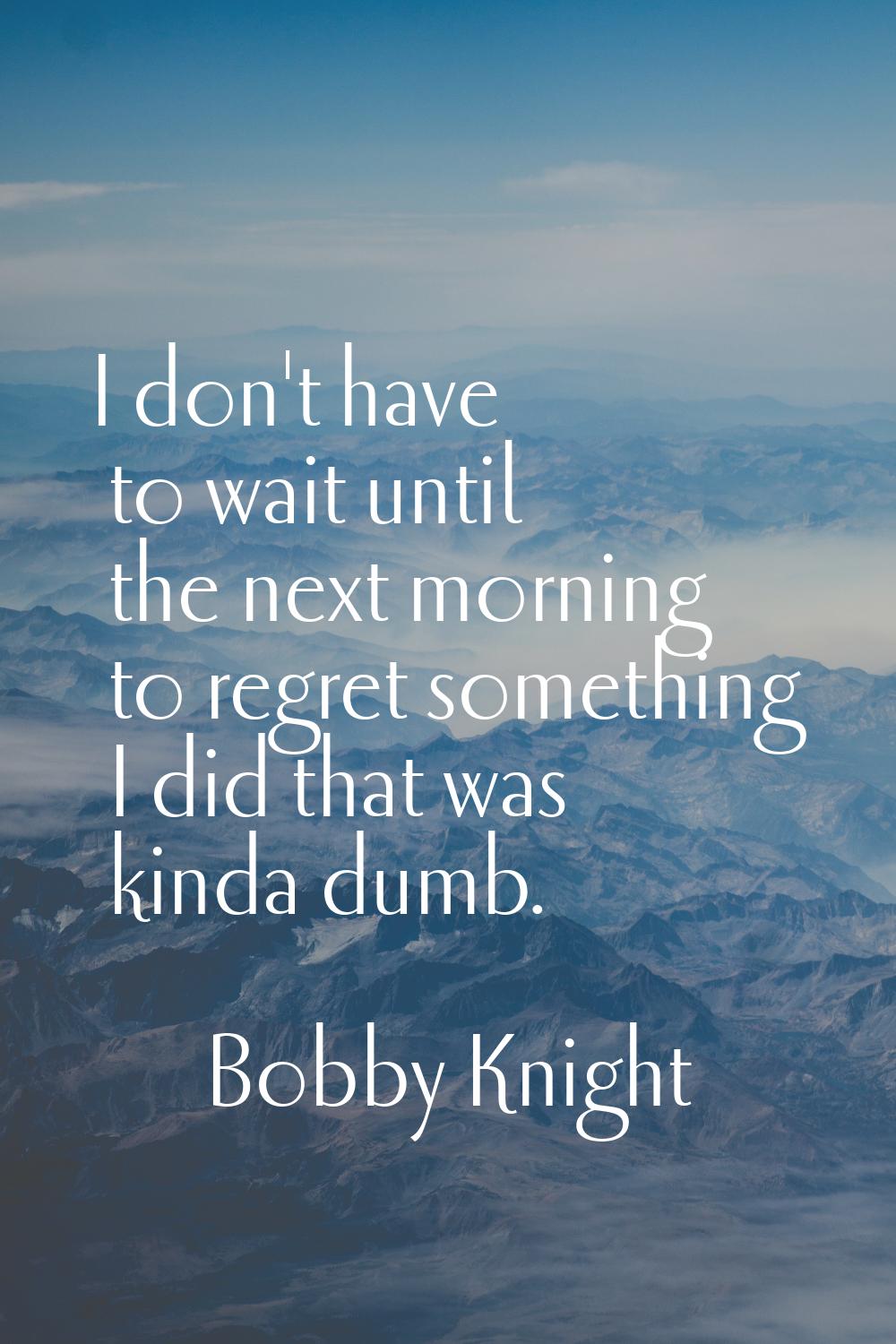 I don't have to wait until the next morning to regret something I did that was kinda dumb.