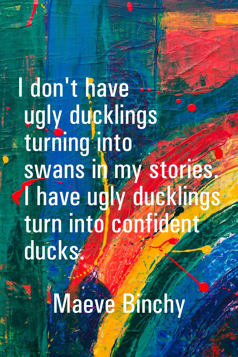 I don't have ugly ducklings turning into swans in my stories. I have ugly ducklings turn into confi