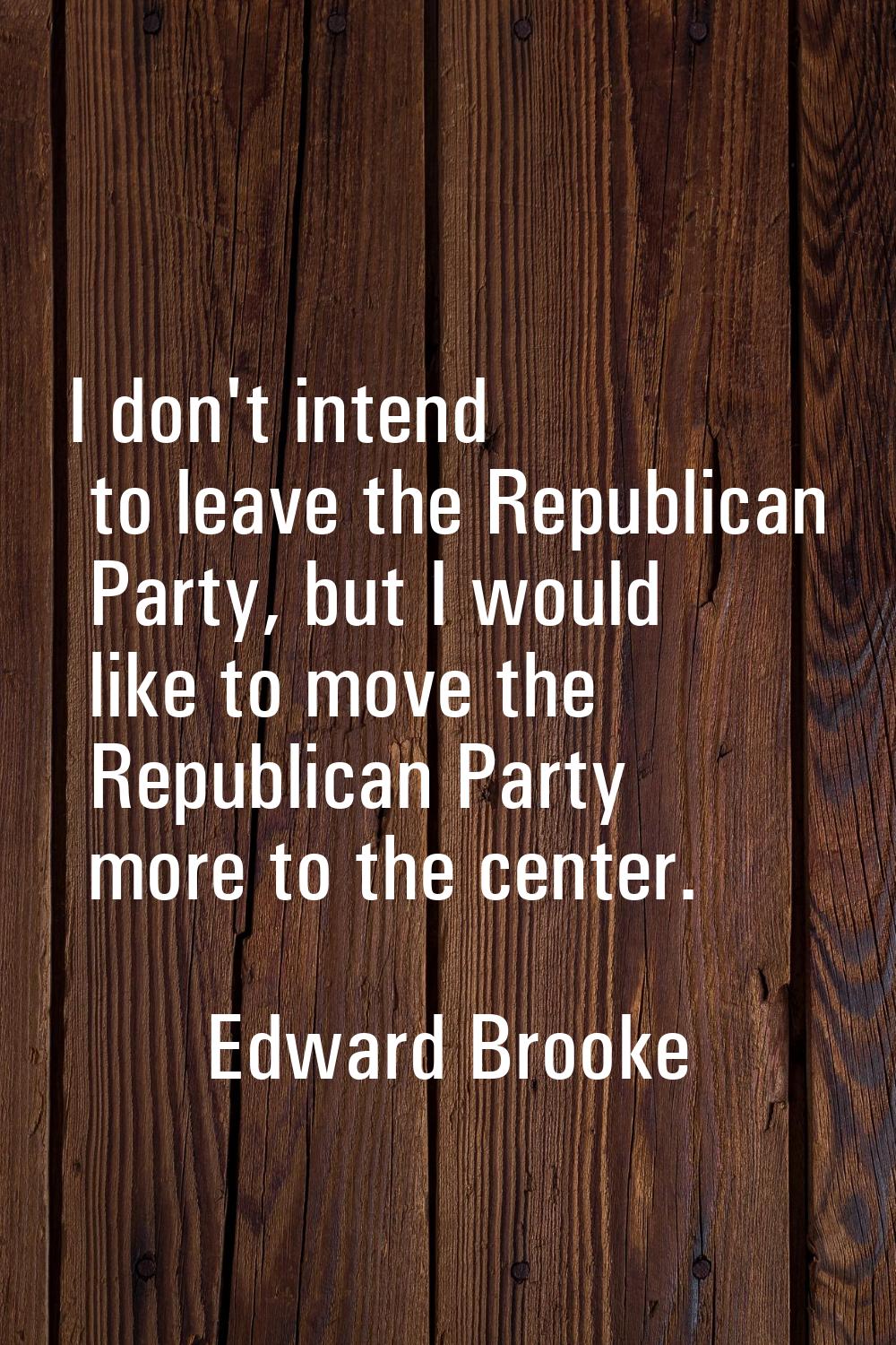 I don't intend to leave the Republican Party, but I would like to move the Republican Party more to