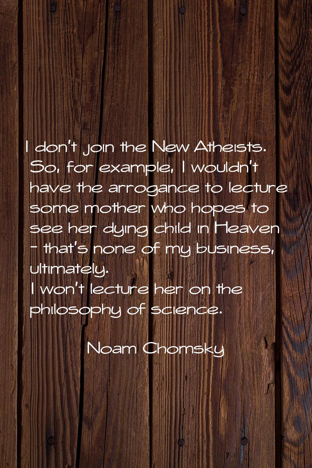 I don't join the New Atheists. So, for example, I wouldn't have the arrogance to lecture some mothe
