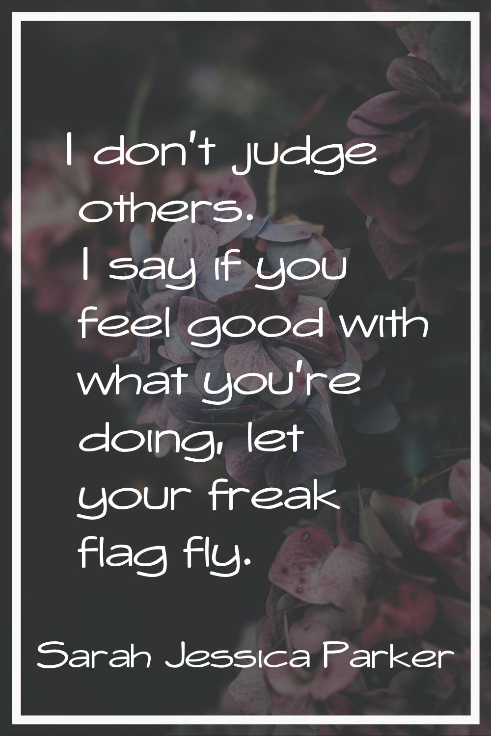 I don't judge others. I say if you feel good with what you're doing, let your freak flag fly.