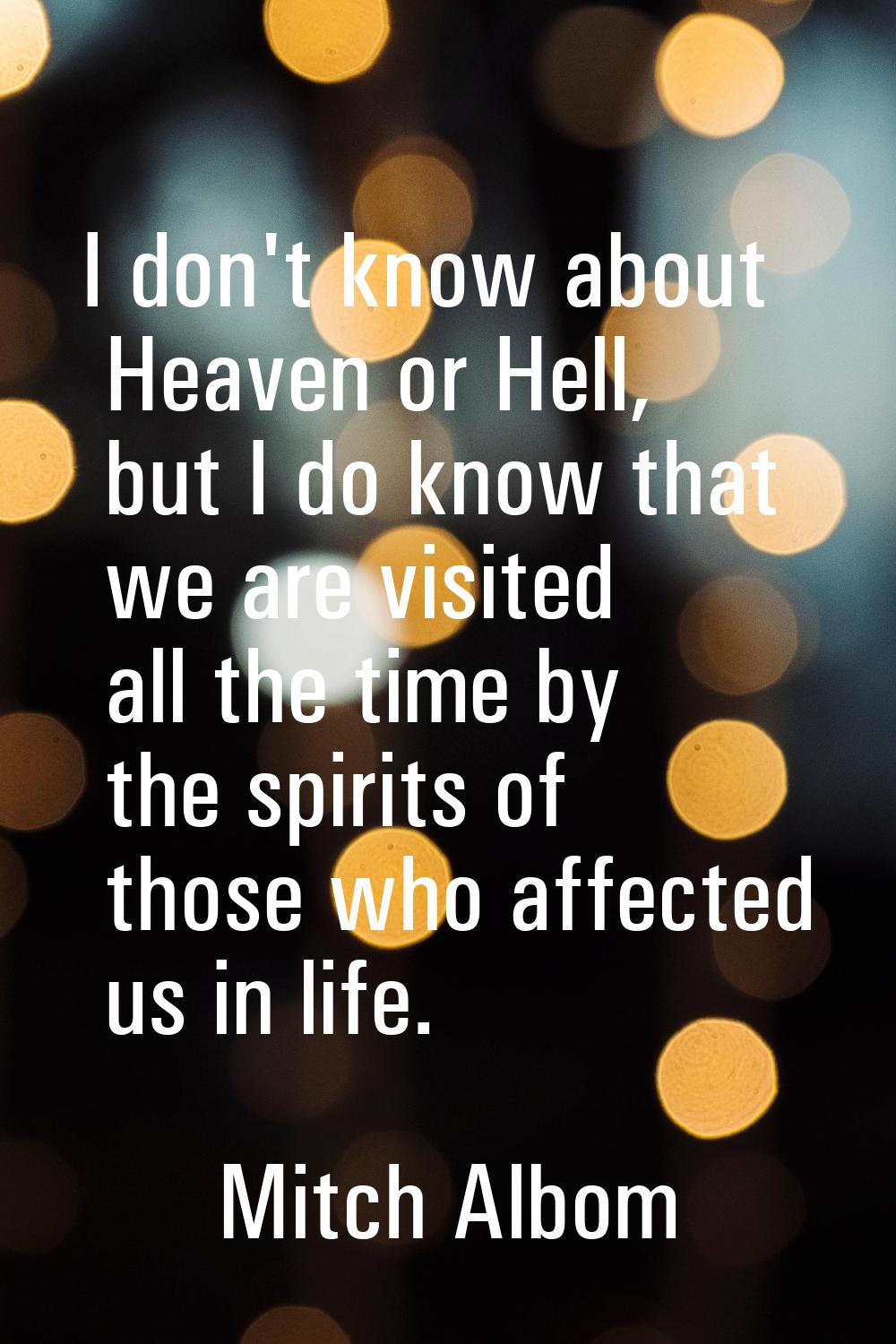I don't know about Heaven or Hell, but I do know that we are visited all the time by the spirits of