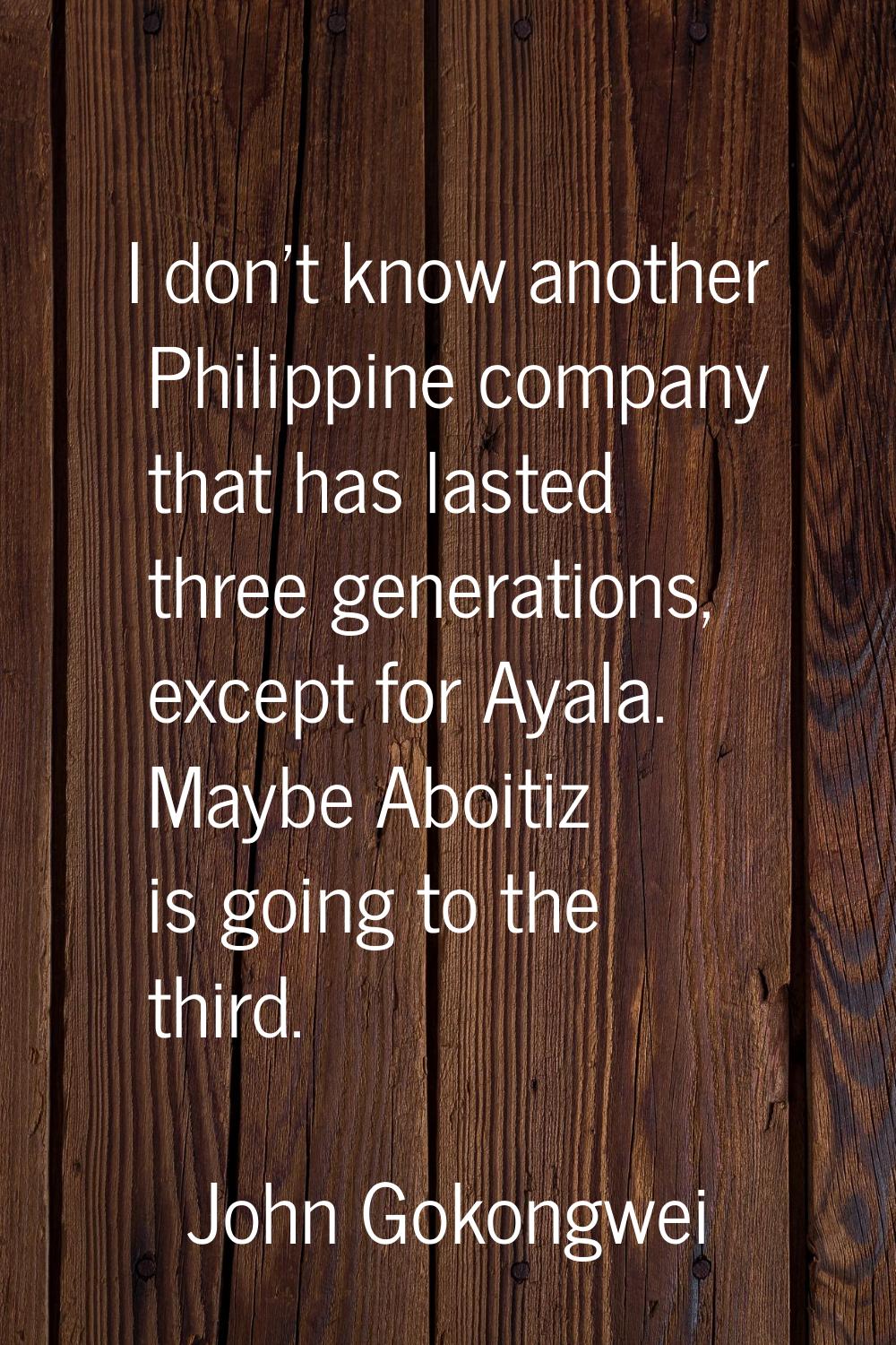 I don't know another Philippine company that has lasted three generations, except for Ayala. Maybe 