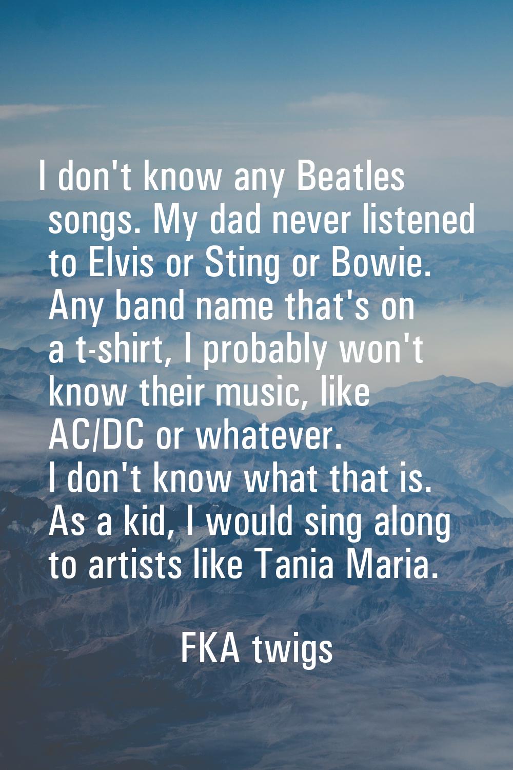 I don't know any Beatles songs. My dad never listened to Elvis or Sting or Bowie. Any band name tha