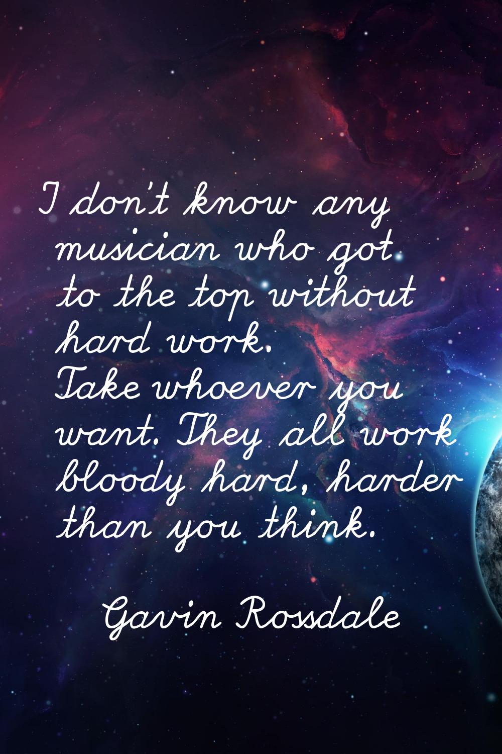 I don't know any musician who got to the top without hard work. Take whoever you want. They all wor