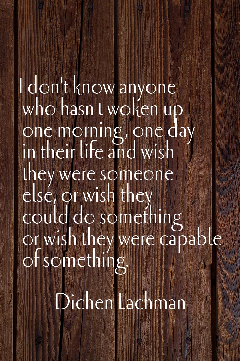 I don't know anyone who hasn't woken up one morning, one day in their life and wish they were someo