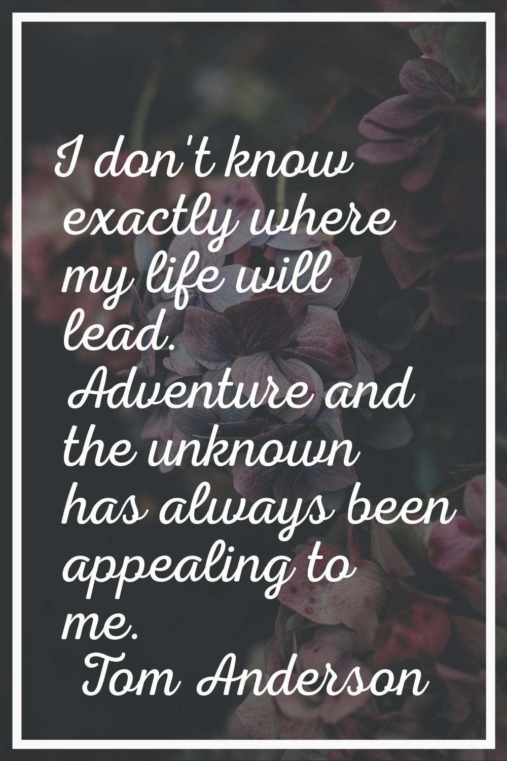 I don't know exactly where my life will lead. Adventure and the unknown has always been appealing t