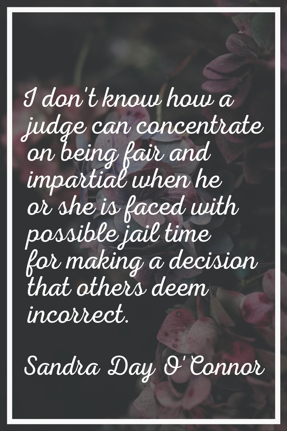 I don't know how a judge can concentrate on being fair and impartial when he or she is faced with p