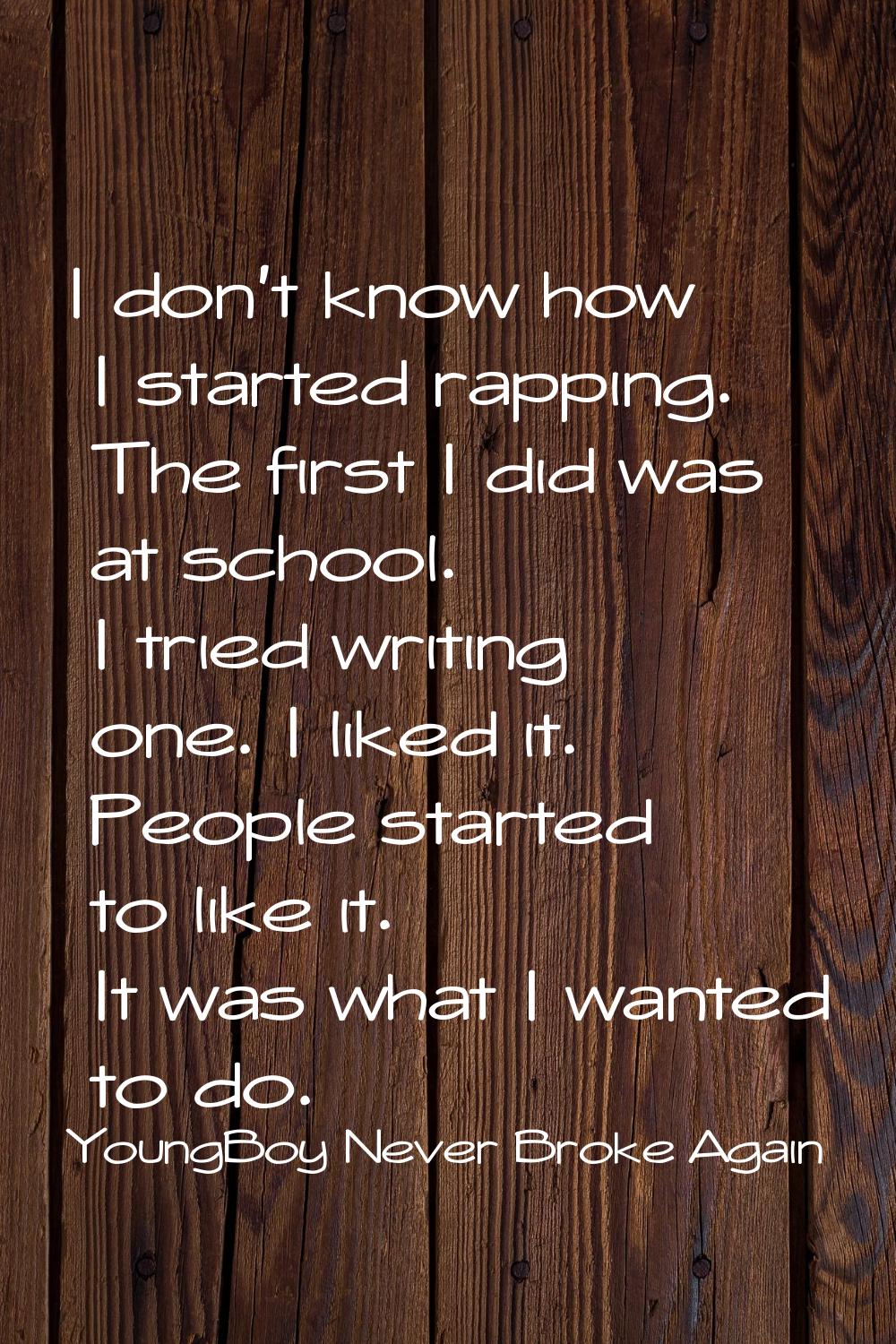 I don't know how I started rapping. The first I did was at school. I tried writing one. I liked it.