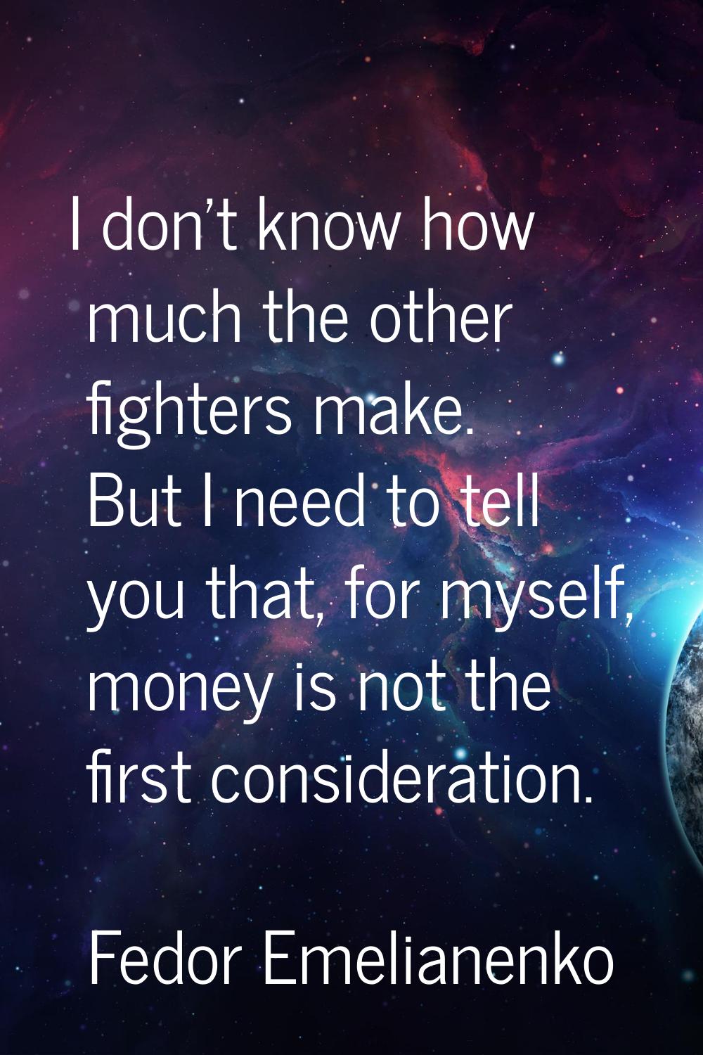 I don't know how much the other fighters make. But I need to tell you that, for myself, money is no
