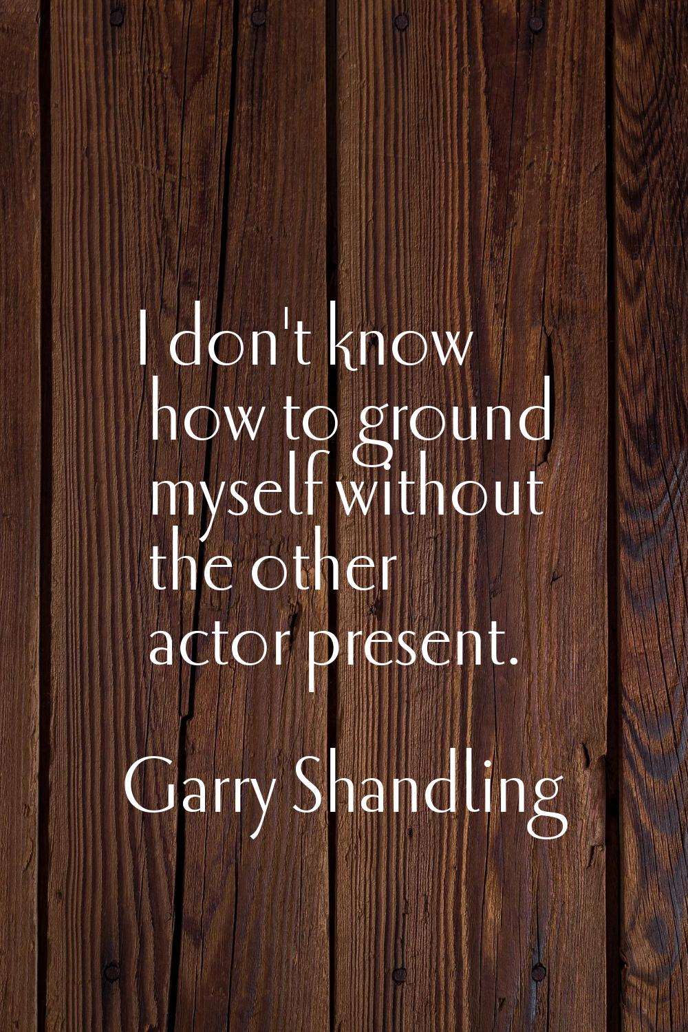 I don't know how to ground myself without the other actor present.
