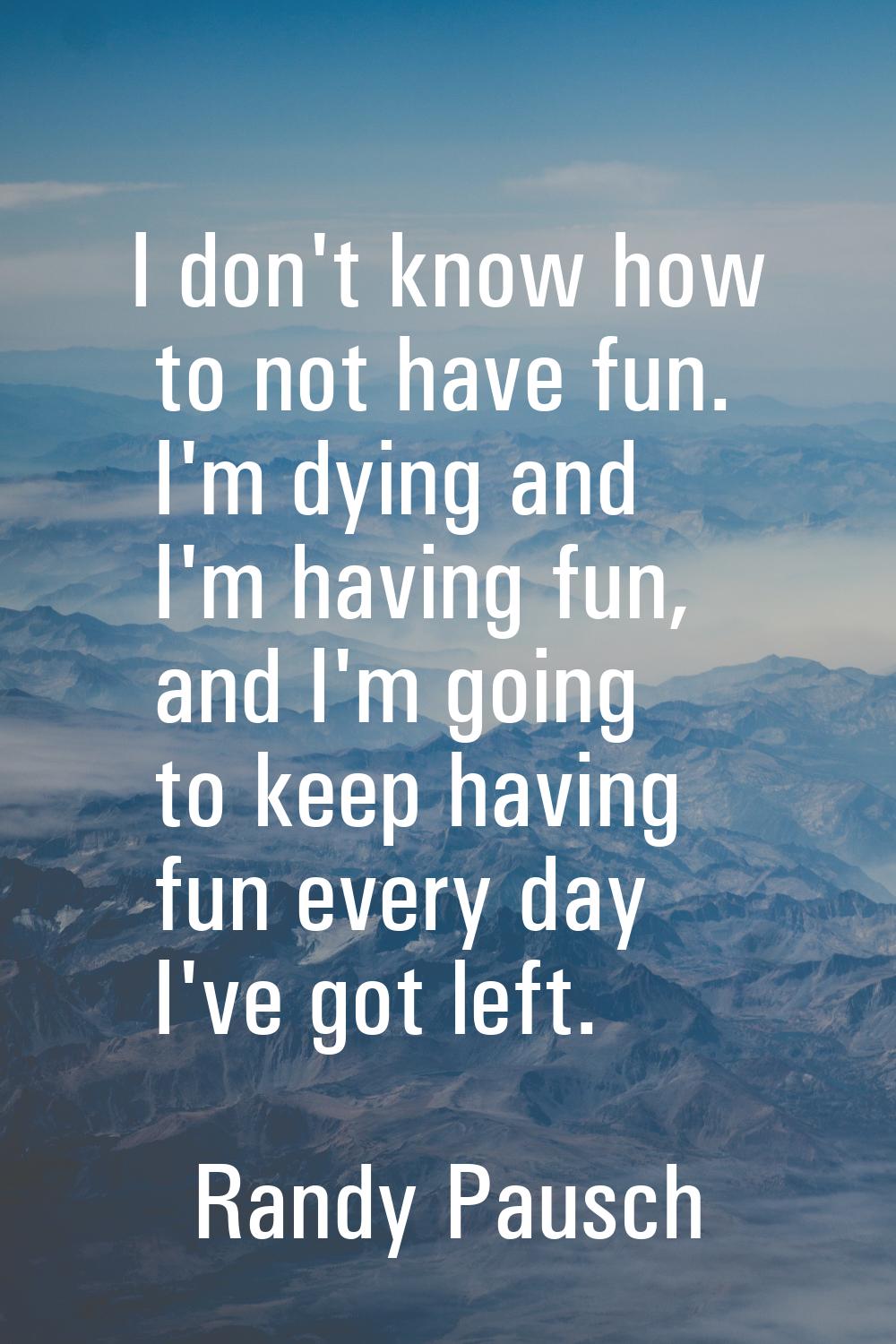 I don't know how to not have fun. I'm dying and I'm having fun, and I'm going to keep having fun ev
