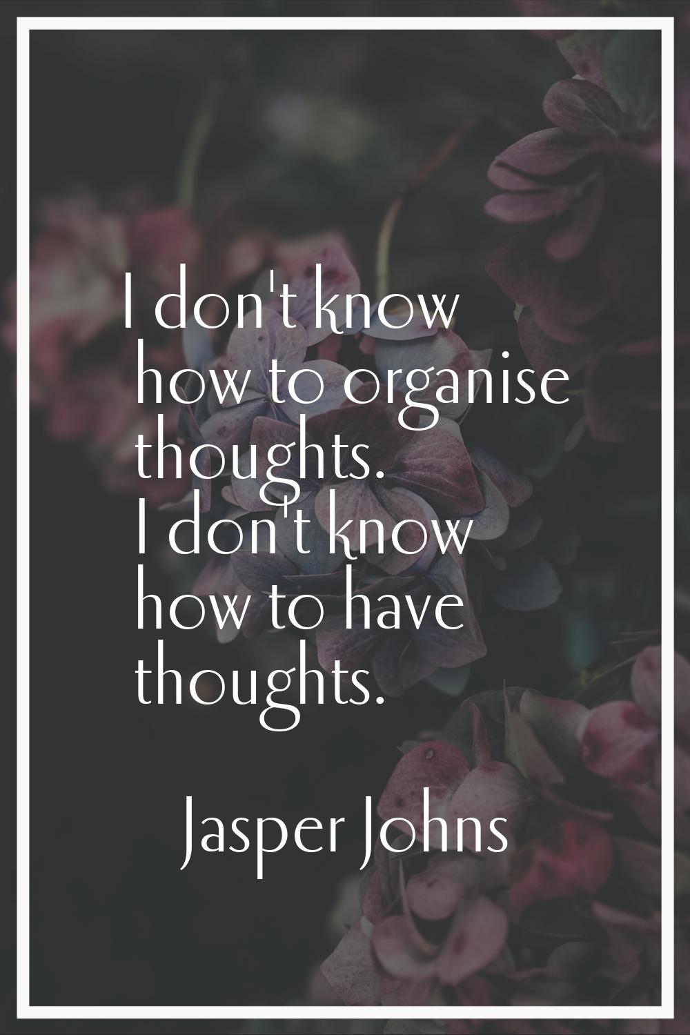 I don't know how to organise thoughts. I don't know how to have thoughts.