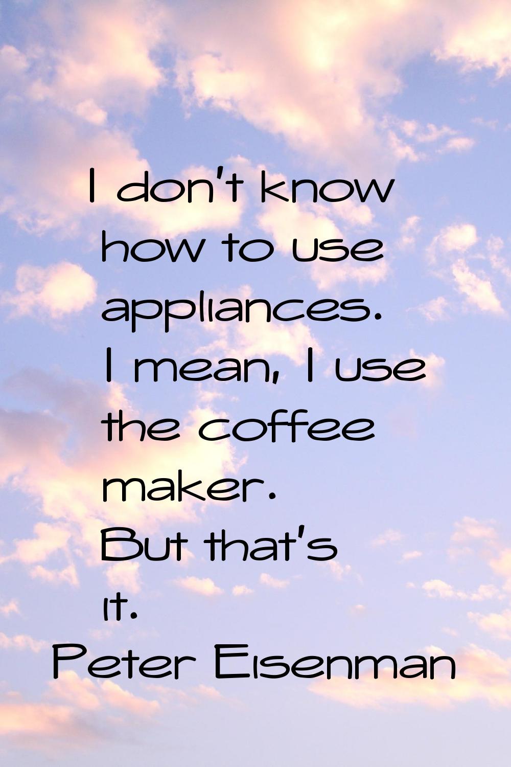 I don't know how to use appliances. I mean, I use the coffee maker. But that's it.