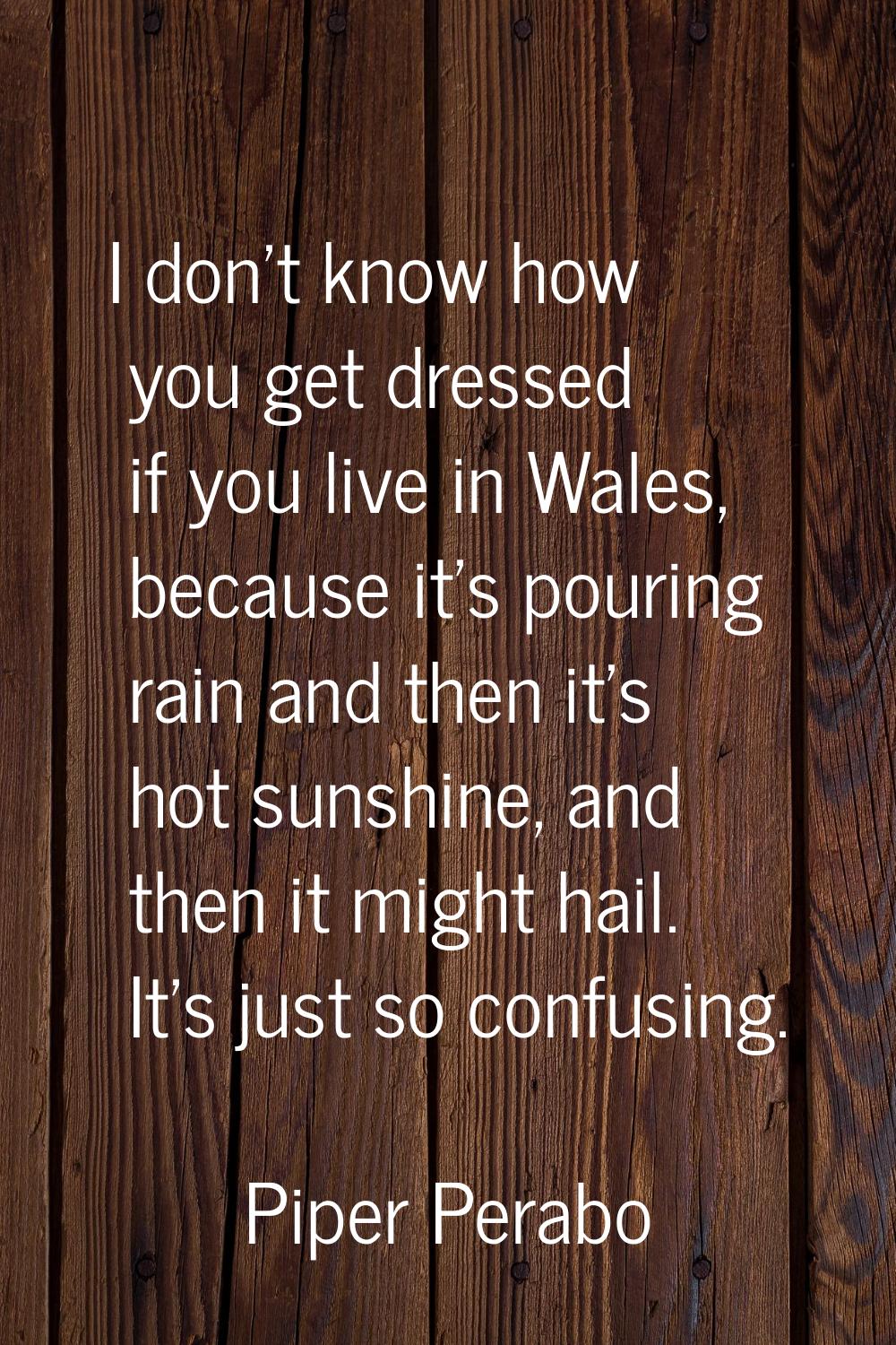 I don't know how you get dressed if you live in Wales, because it's pouring rain and then it's hot 
