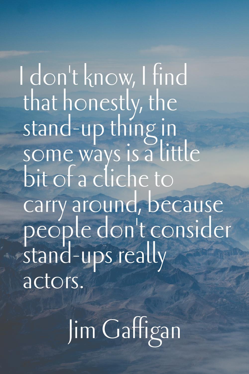 I don't know, I find that honestly, the stand-up thing in some ways is a little bit of a cliche to 