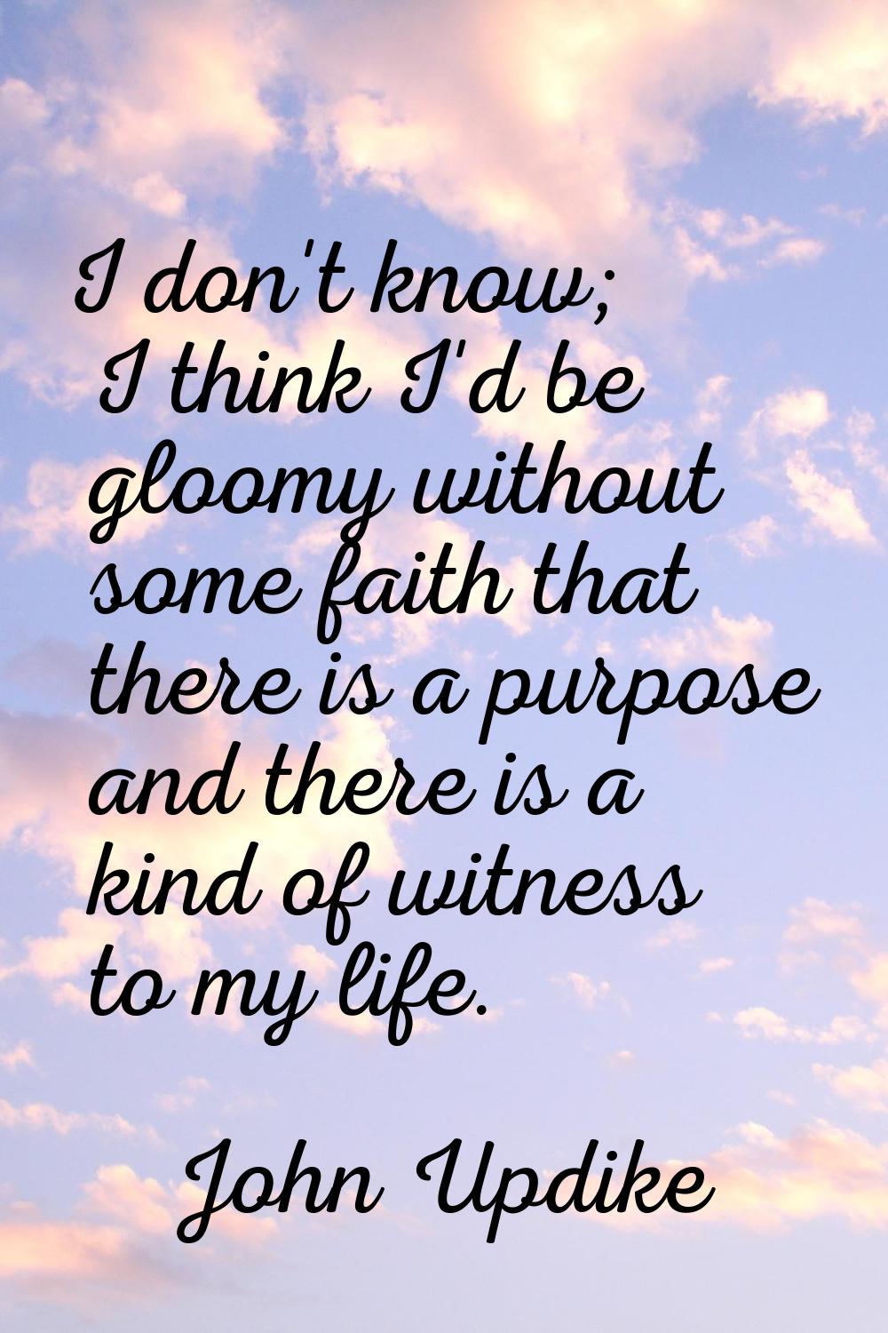 I don't know; I think I'd be gloomy without some faith that there is a purpose and there is a kind 