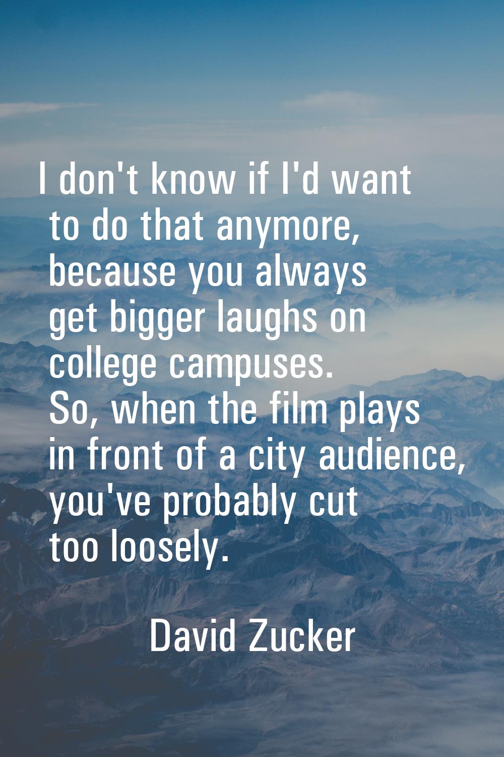 I don't know if I'd want to do that anymore, because you always get bigger laughs on college campus