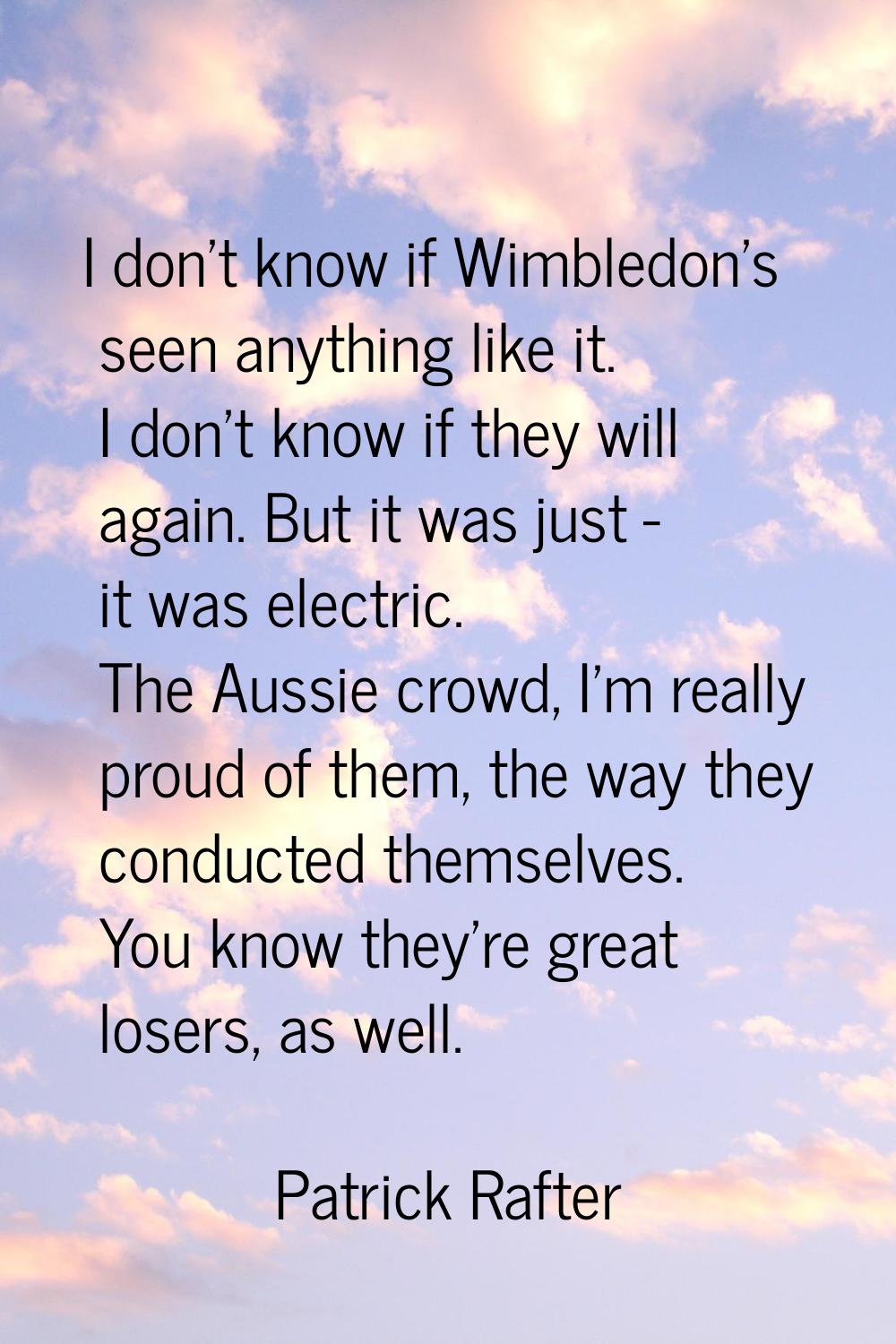 I don't know if Wimbledon's seen anything like it. I don't know if they will again. But it was just