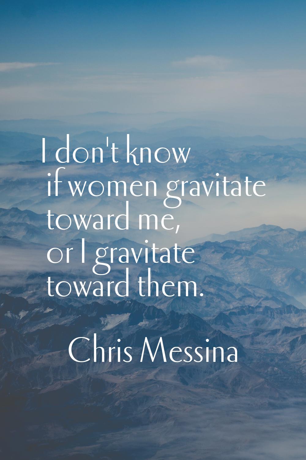 I don't know if women gravitate toward me, or I gravitate toward them.