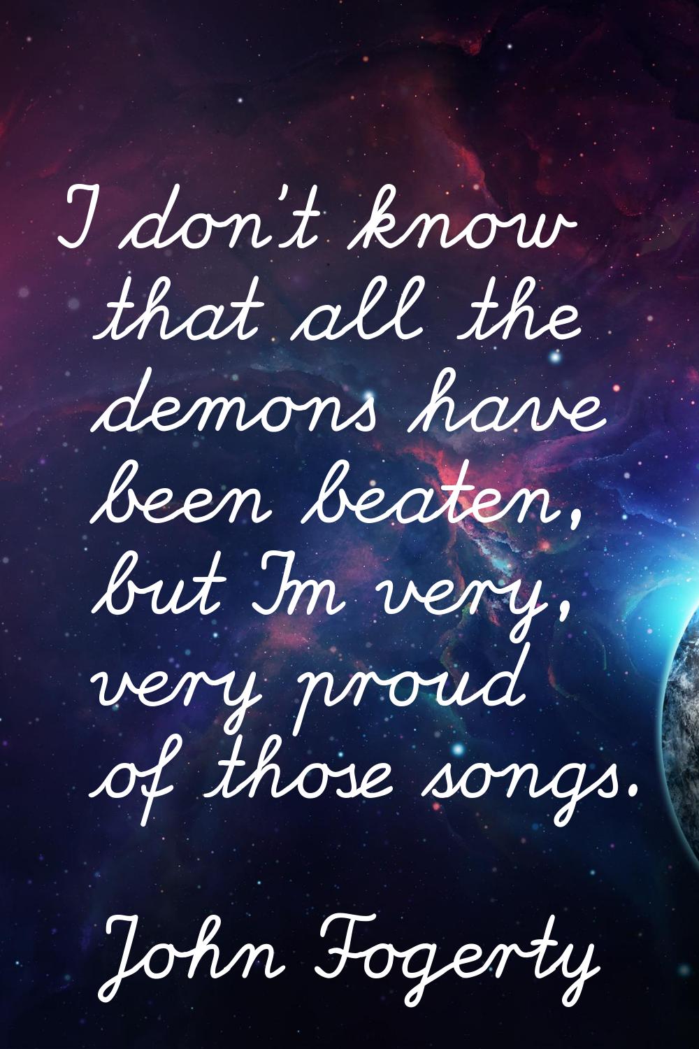 I don't know that all the demons have been beaten, but I'm very, very proud of those songs.
