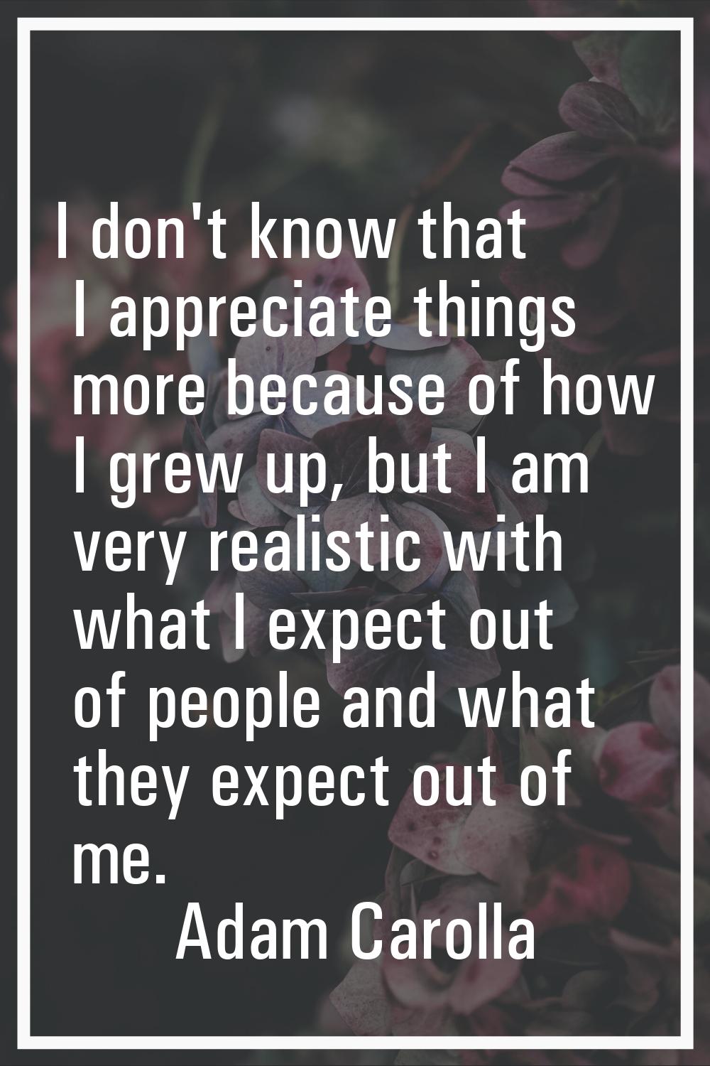 I don't know that I appreciate things more because of how I grew up, but I am very realistic with w