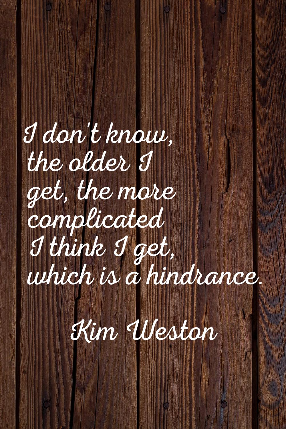 I don't know, the older I get, the more complicated I think I get, which is a hindrance.