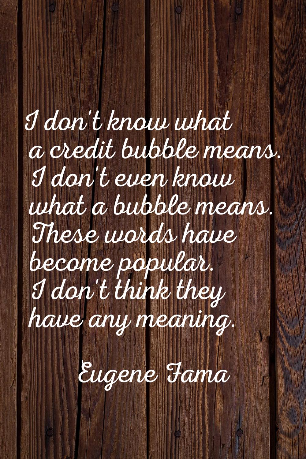 I don't know what a credit bubble means. I don't even know what a bubble means. These words have be