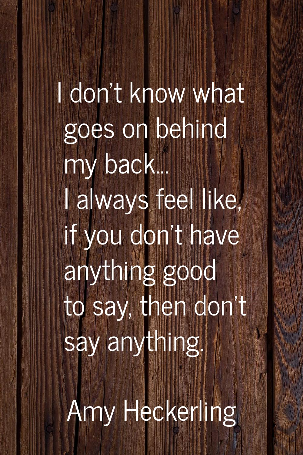 I don't know what goes on behind my back... I always feel like, if you don't have anything good to 