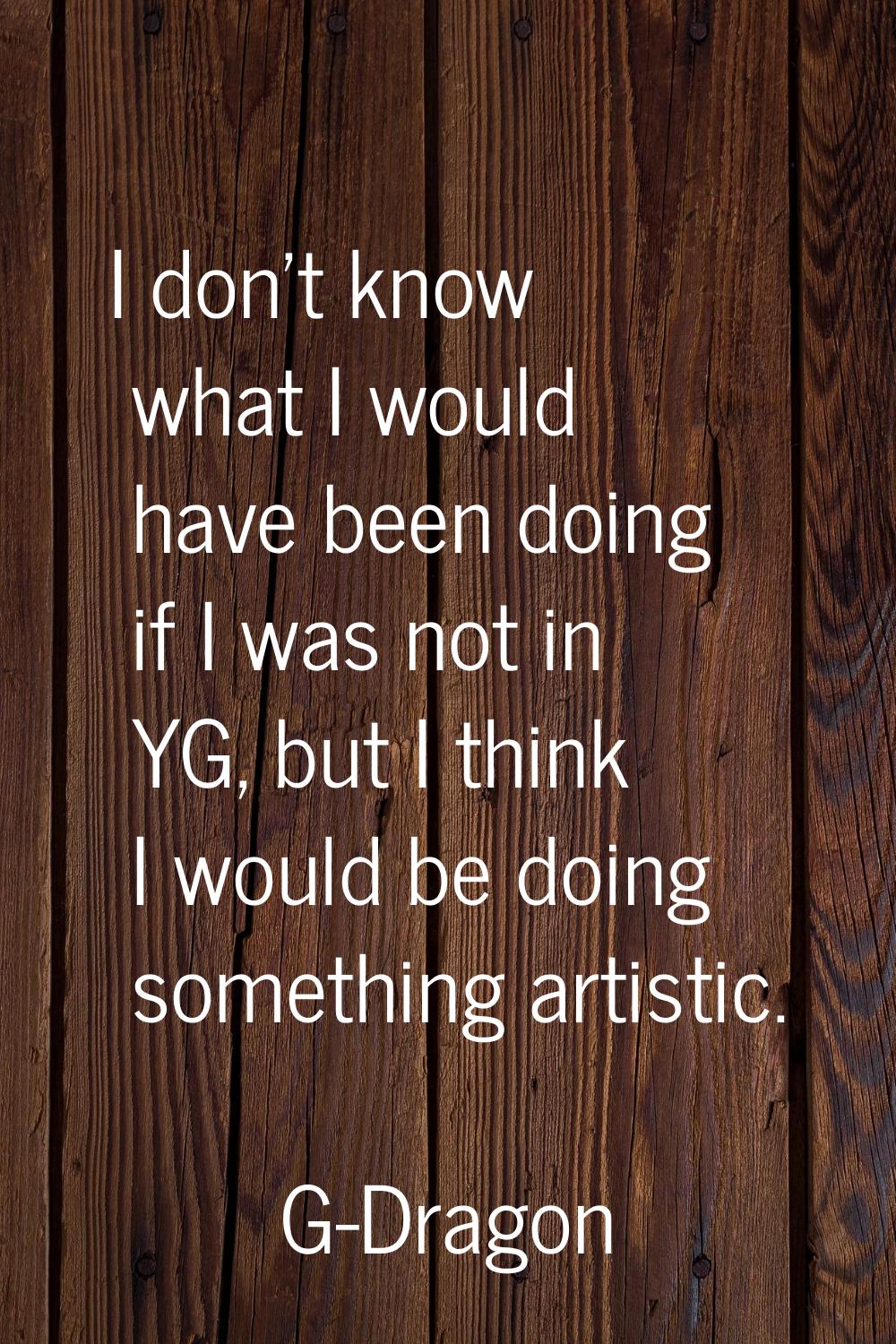 I don't know what I would have been doing if I was not in YG, but I think I would be doing somethin