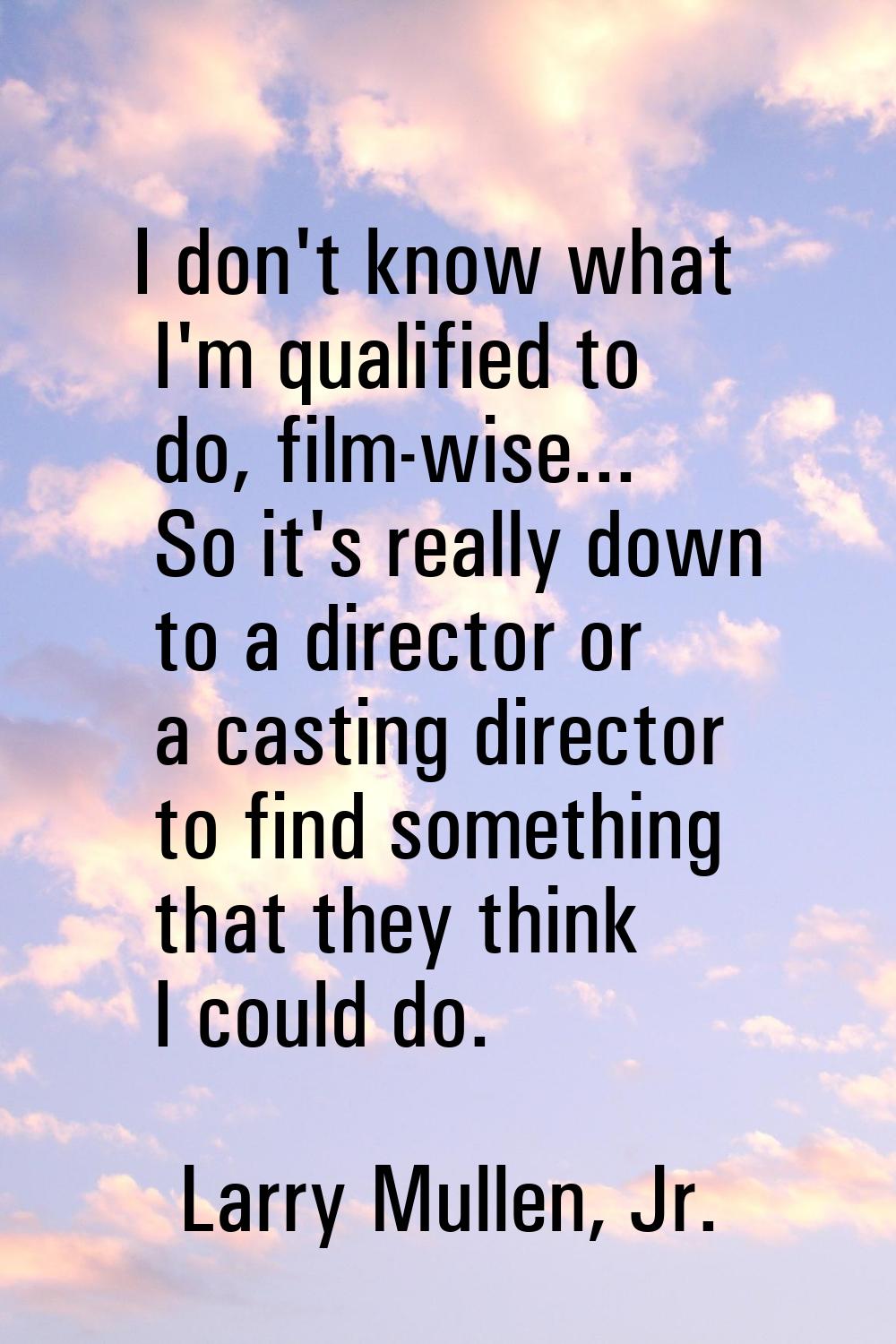 I don't know what I'm qualified to do, film-wise... So it's really down to a director or a casting 