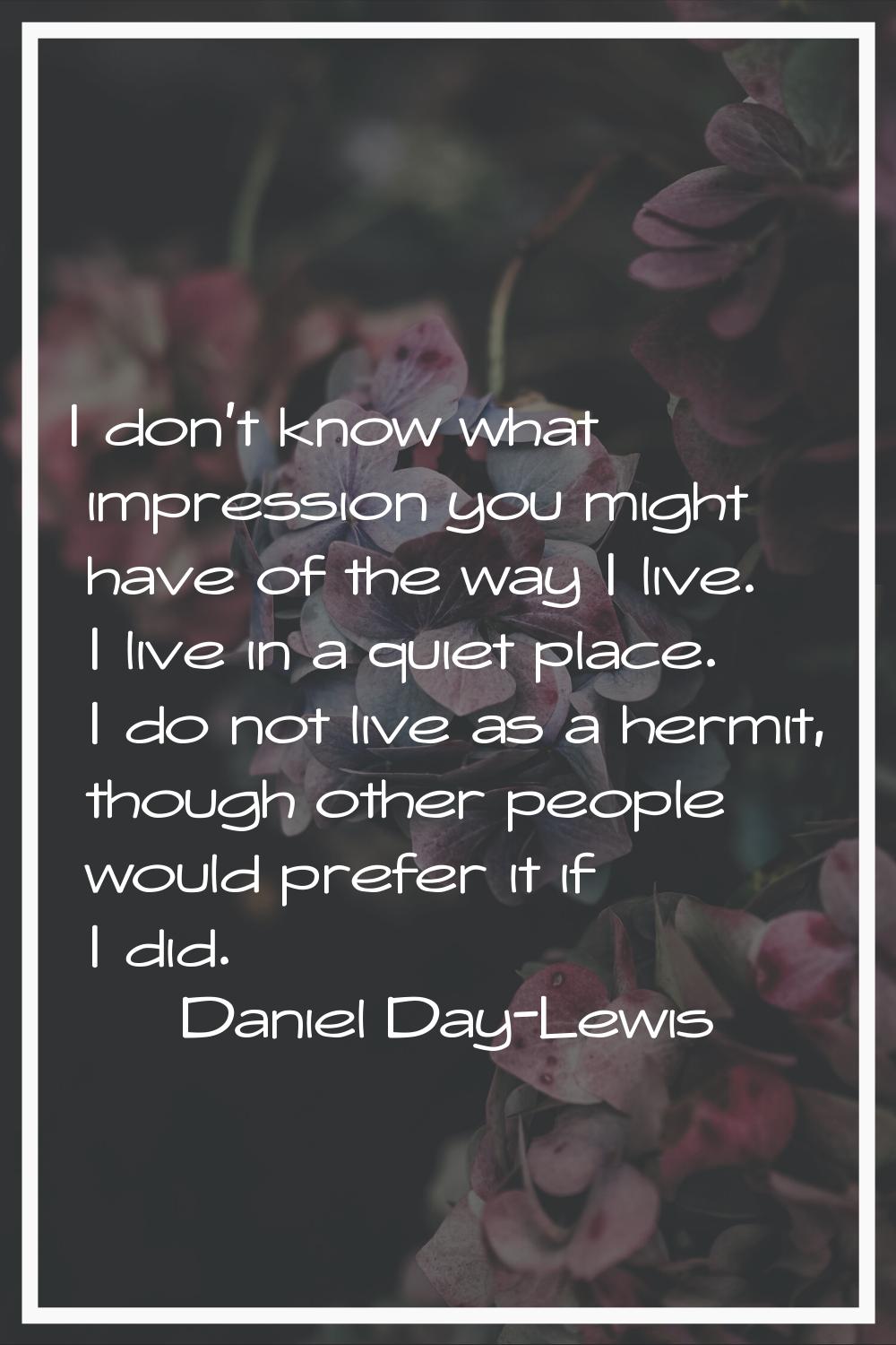 I don't know what impression you might have of the way I live. I live in a quiet place. I do not li