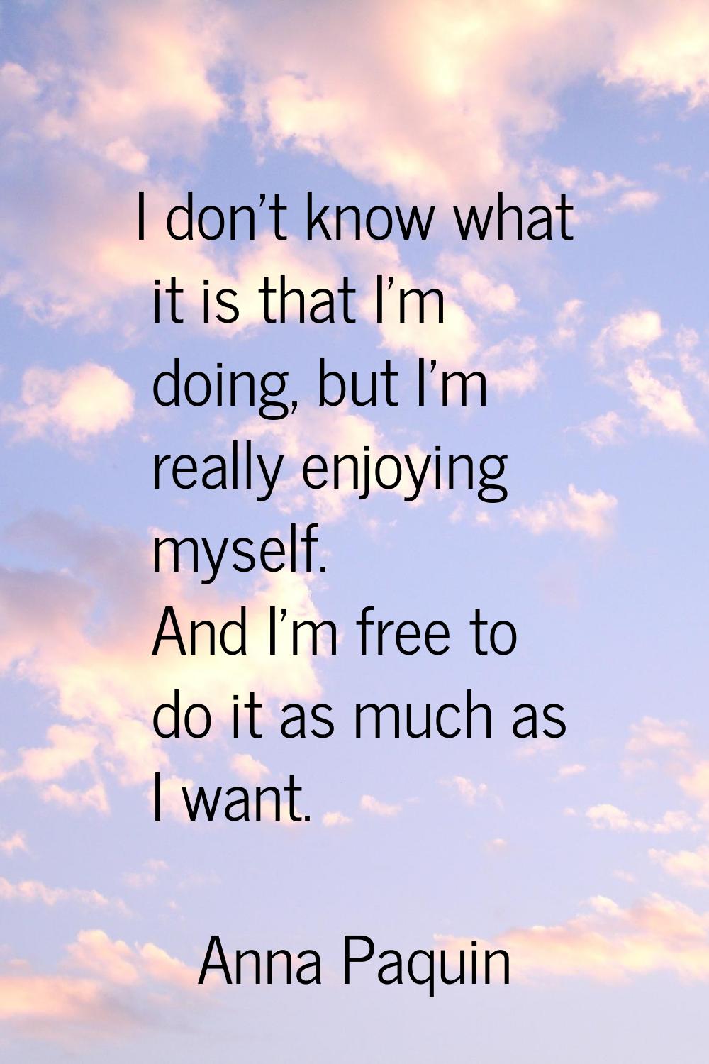 I don't know what it is that I'm doing, but I'm really enjoying myself. And I'm free to do it as mu