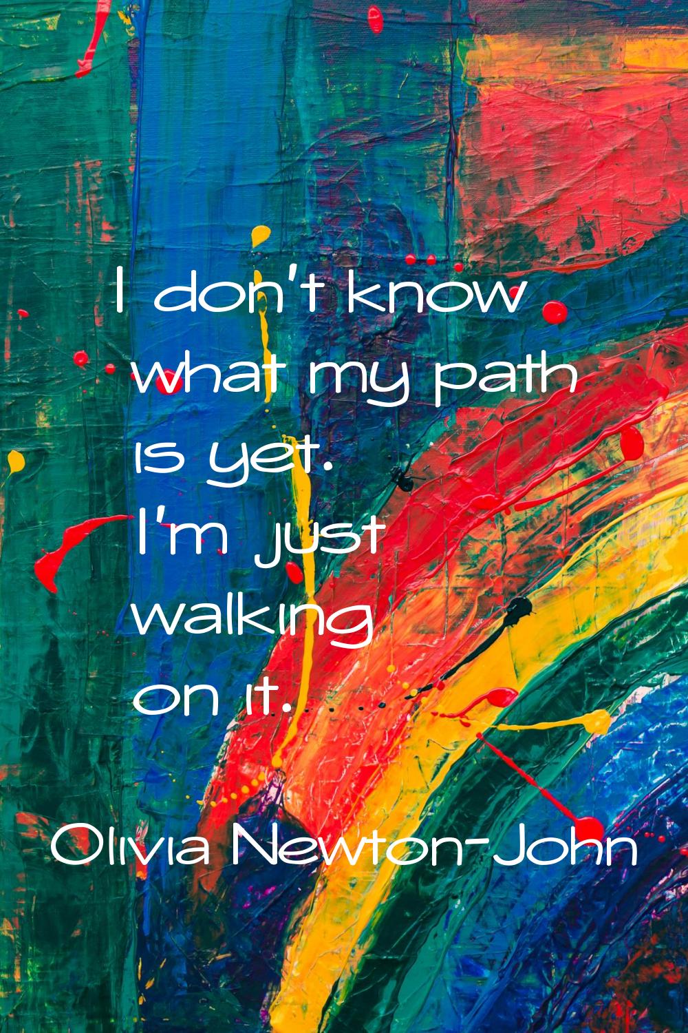I don't know what my path is yet. I'm just walking on it.