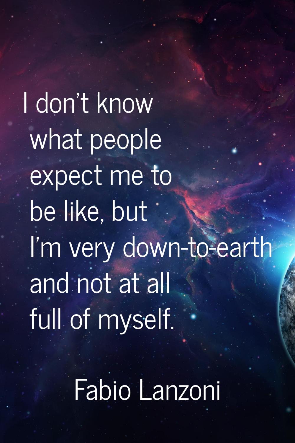 I don't know what people expect me to be like, but I'm very down-to-earth and not at all full of my