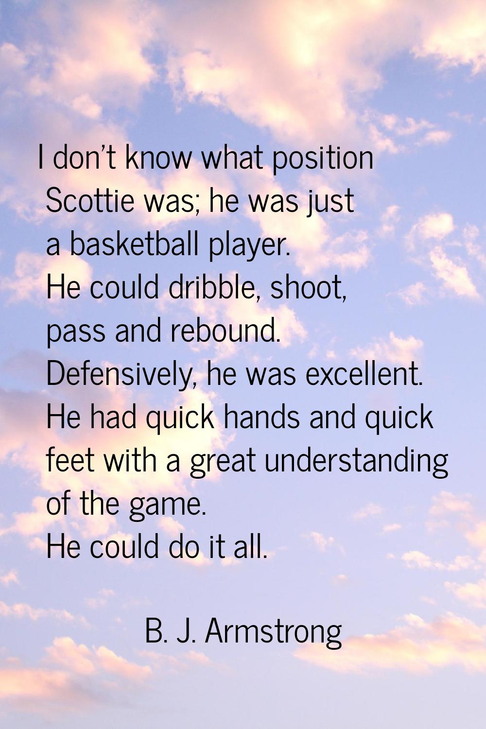 I don't know what position Scottie was; he was just a basketball player. He could dribble, shoot, p