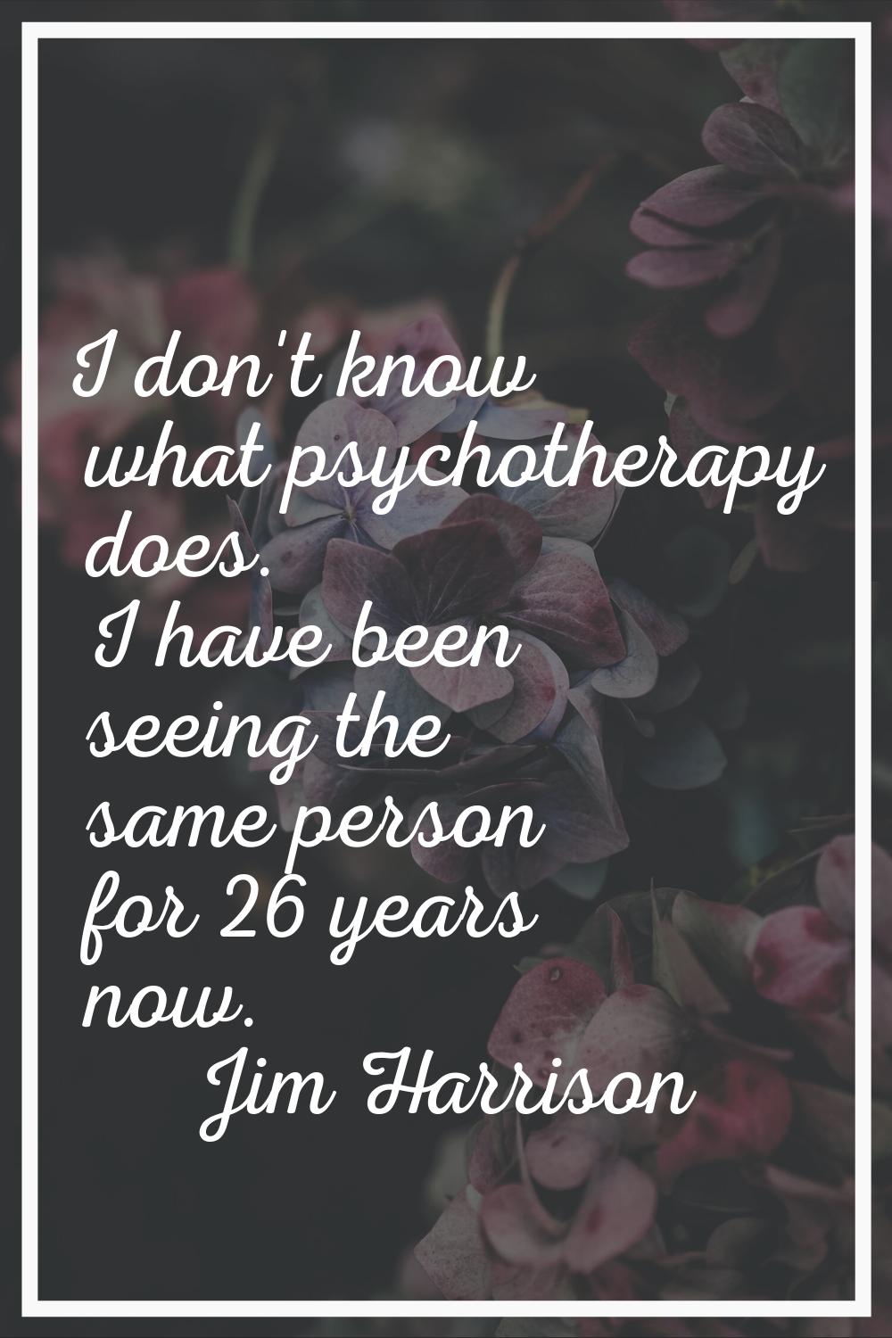 I don't know what psychotherapy does. I have been seeing the same person for 26 years now.