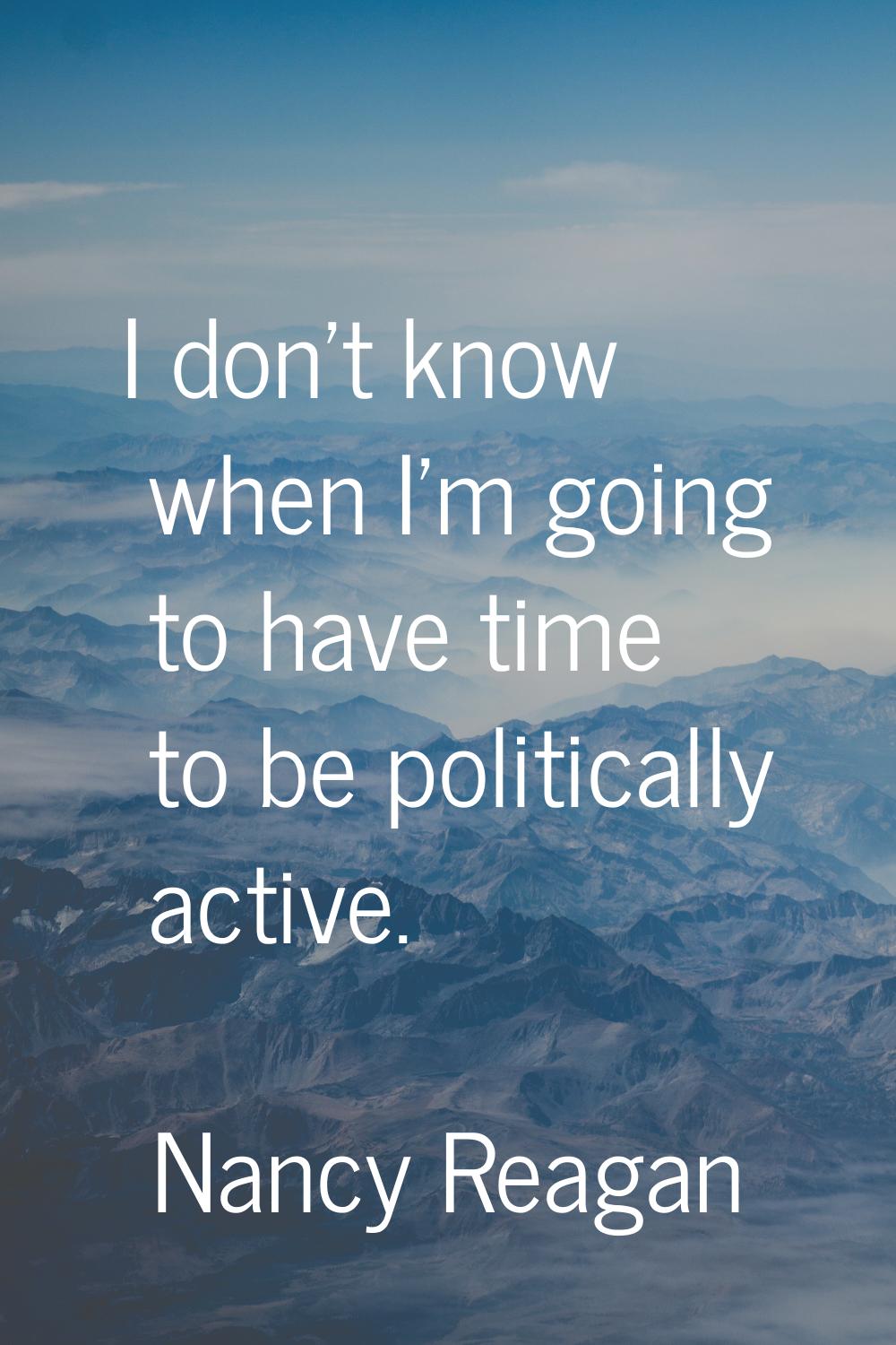 I don't know when I'm going to have time to be politically active.