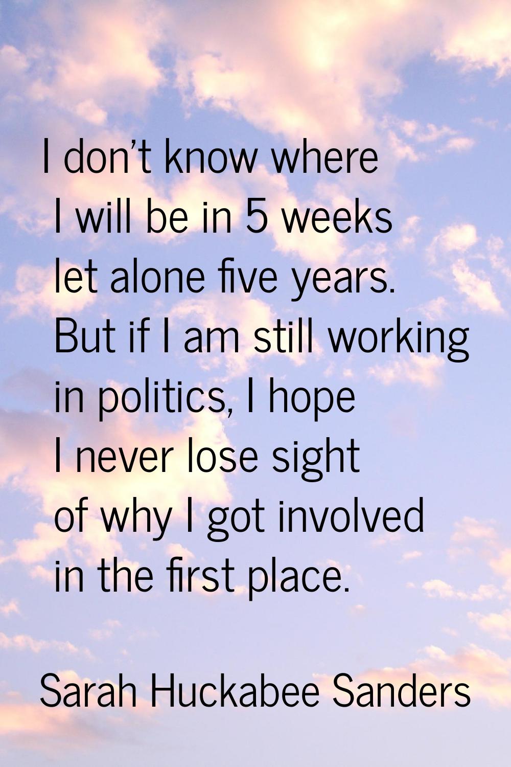 I don't know where I will be in 5 weeks let alone five years. But if I am still working in politics